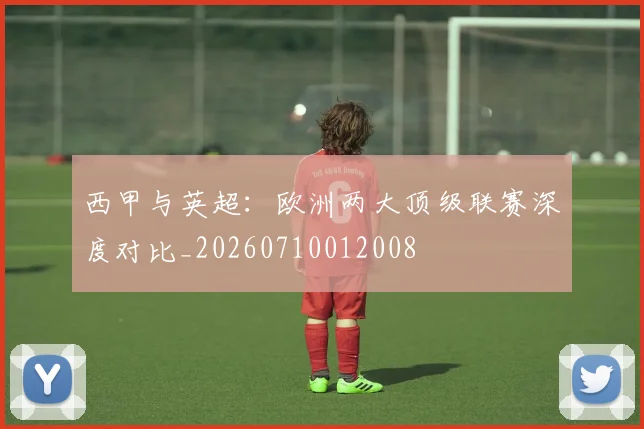 西甲与英超：欧洲两大顶级联赛深度对比_20260710012008