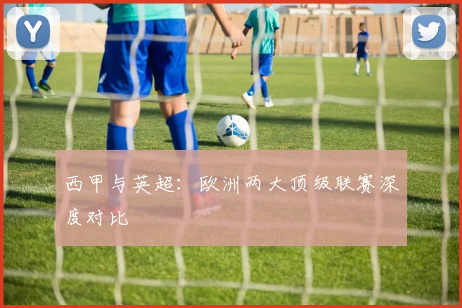 西甲与英超：欧洲两大顶级联赛深度对比