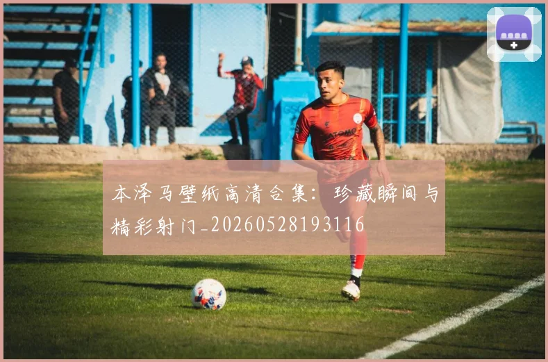 本泽马壁纸高清合集：珍藏瞬间与精彩射门_20260528193116