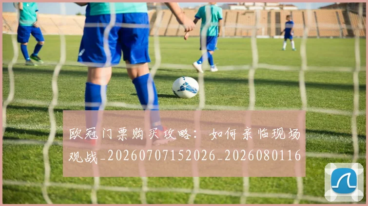 欧冠门票购买攻略:如何亲临现场观战_20260707152026_20260801165414
