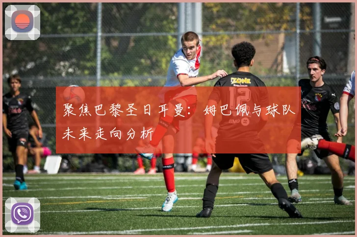聚焦巴黎圣日耳曼：姆巴佩与球队未来走向分析