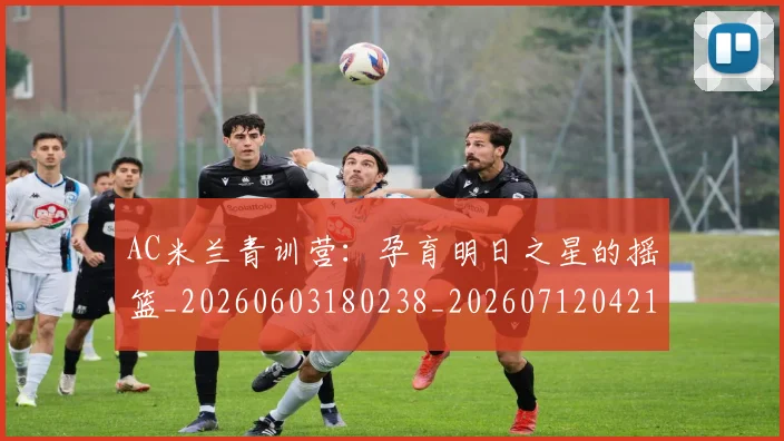 AC米兰青训营:孕育明日之星的摇篮_20260603180238_20260712042116