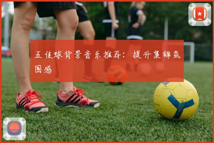 五佳球背景音乐推荐：提升集锦氛围感