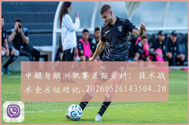 中超与欧洲联赛差距分析：技术战术全方位对比_20260526143504_20260704163722
