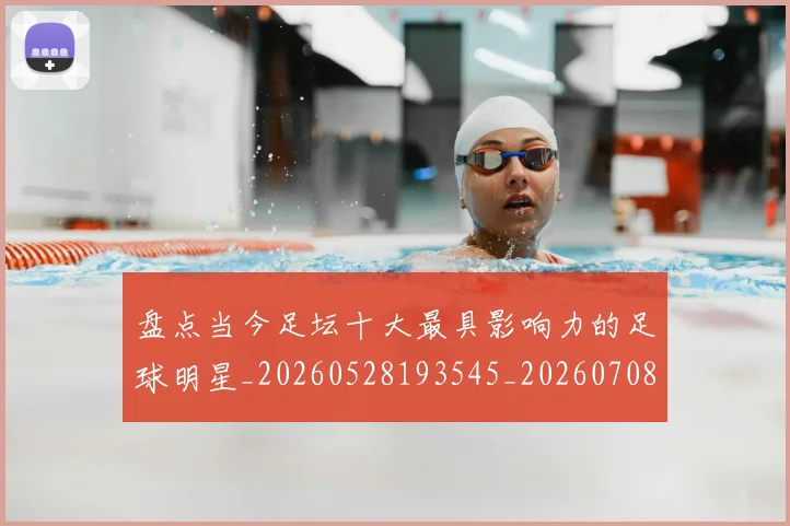 盘点当今足坛十大最具影响力的足球明星_20260528193545_20260708194505_20260802163852