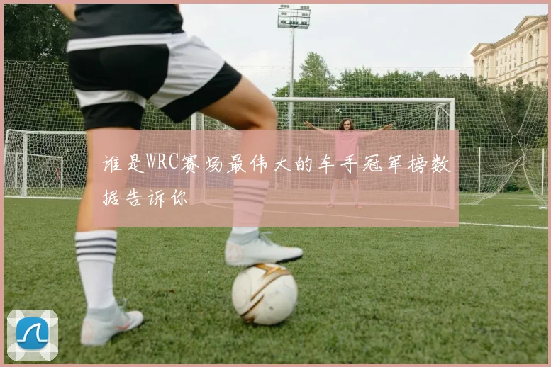 谁是WRC赛场最伟大的车手冠军榜数据告诉你