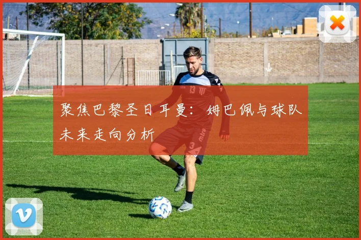 聚焦巴黎圣日耳曼：姆巴佩与球队未来走向分析