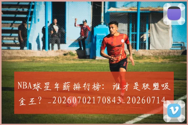 NBA球星年薪排行榜：谁才是联盟吸金王？_20260702170843_20260714213832