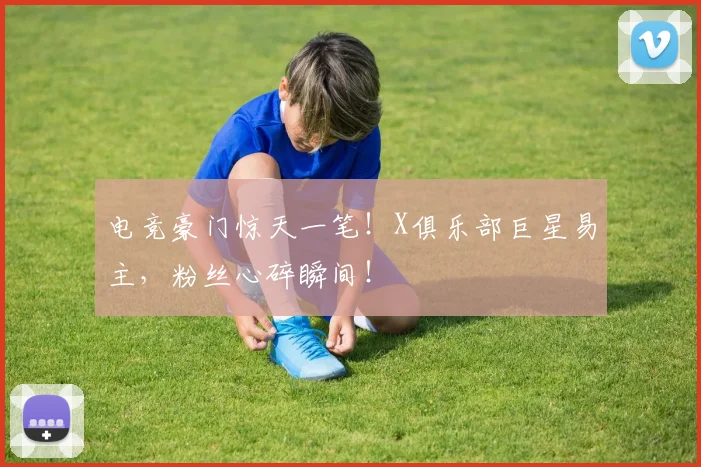 电竞豪门惊天一笔！X俱乐部巨星易主，粉丝心碎瞬间！