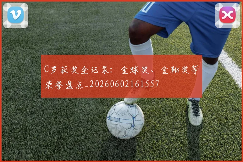 C罗获奖全记录:金球奖、金靴奖等荣誉盘点_20260602161557