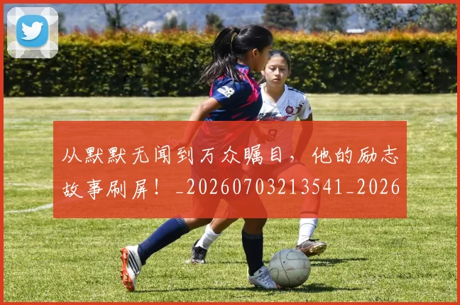 从默默无闻到万众瞩目,他的励志故事刷屏!_20260703213541_20260718002757
