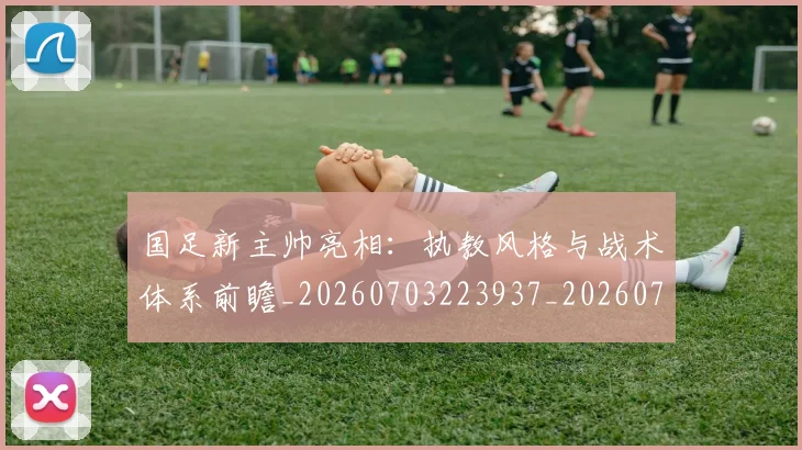 国足新主帅亮相：执教风格与战术体系前瞻_20260703223937_20260719164359