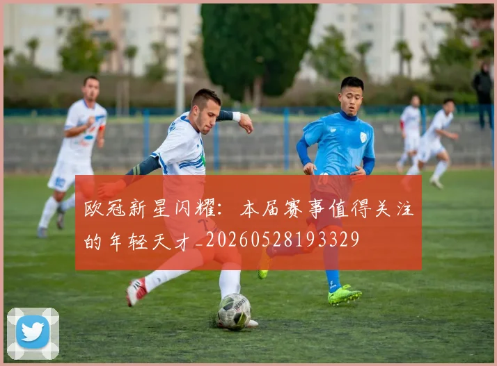 欧冠新星闪耀：本届赛事值得关注的年轻天才_20260528193329