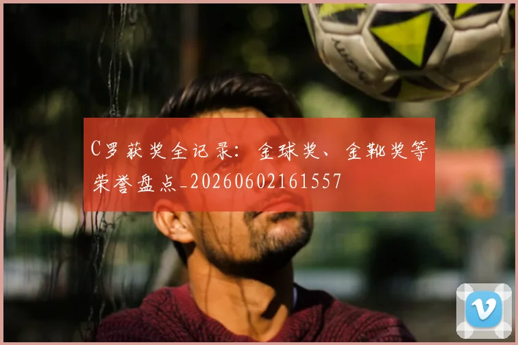 C罗获奖全记录：金球奖、金靴奖等荣誉盘点_20260602161557