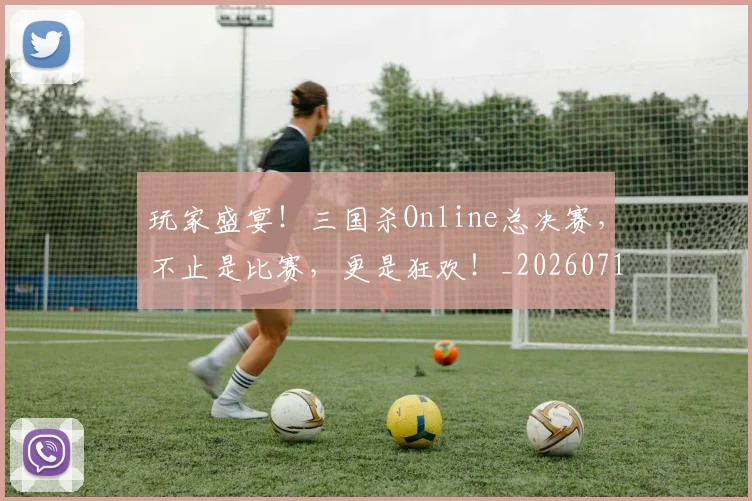 玩家盛宴!三国杀Online总决赛,不止是比赛,更是狂欢!_20260711200614