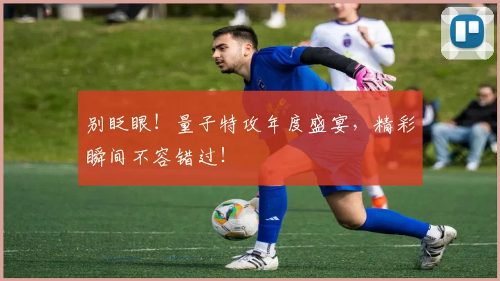 别眨眼！量子特攻年度盛宴，精彩瞬间不容错过！