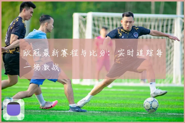 欧冠最新赛程与比分：实时追踪每一场激战