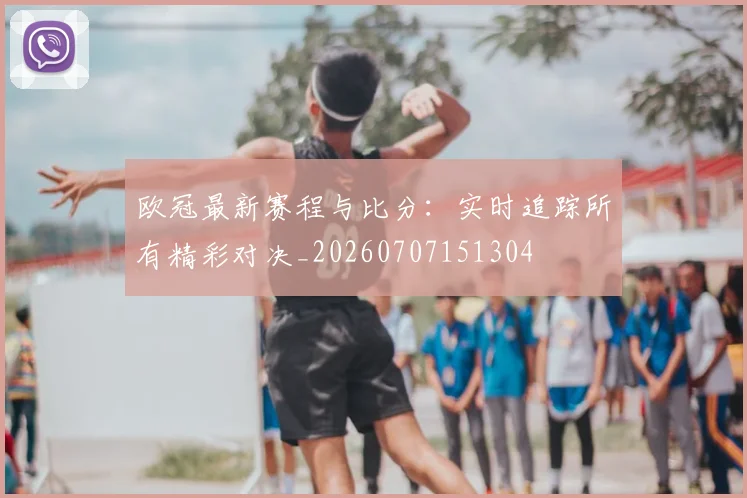 欧冠最新赛程与比分：实时追踪所有精彩对决_20260707151304
