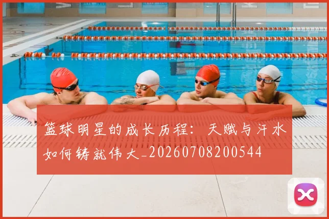 篮球明星的成长历程:天赋与汗水如何铸就伟大_20260708200544